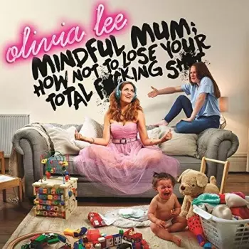 Olivia Lee: Mindful Mum; How Not To Lose Your F*cking Sh*t
